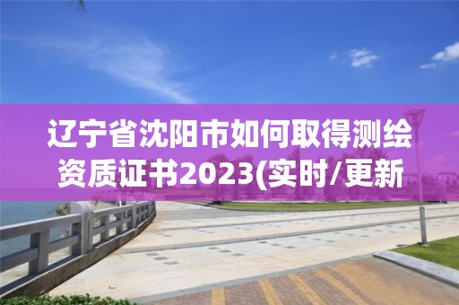 辽宁省沈阳市如何取得测绘资质证书2023(实时/更新中)