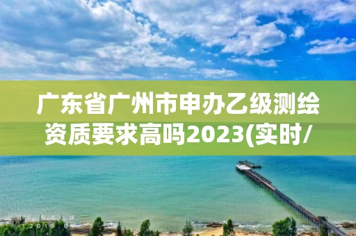 广东省广州市申办乙级测绘资质要求高吗2023(实时/更新中)