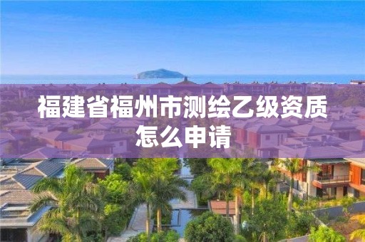 福建省福州市测绘乙级资质怎么申请