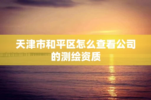 天津市和平区怎么查看公司的测绘资质 天津市和平区怎么查看公司的测绘资质