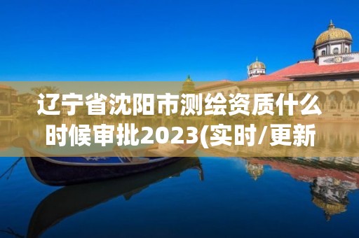 辽宁省沈阳市测绘资质什么时候审批2023(实时/更新中)