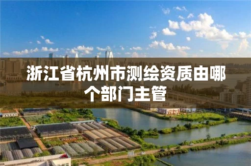 浙江省杭州市测绘资质由哪个部门主管 浙江省杭州市测绘资质由哪个部门主管