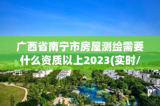 广西省南宁市房屋测绘需要什么资质以上2023(实时/更新中)