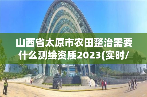 山西省太原市农田整治需要什么测绘资质2023(实时/更新中) 山西省太原市农田整治需要什么测绘资质2023(实时/更新中)