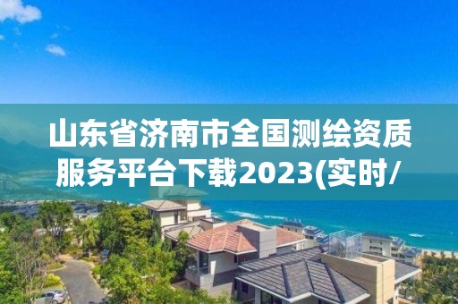 山东省济南市全国测绘资质服务平台下载2023(实时/更新中)