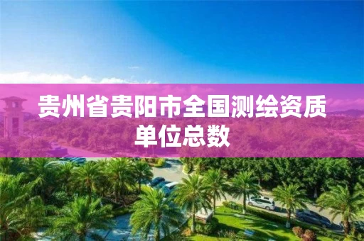 贵州省贵阳市全国测绘资质单位总数 贵州省贵阳市全国测绘资质单位总数