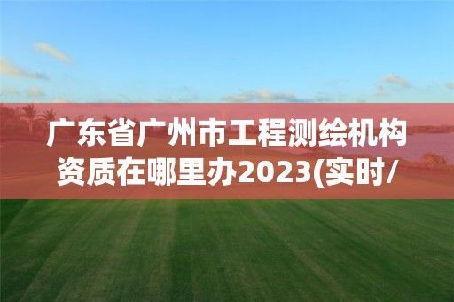 广东省广州市工程测绘机构资质在哪里办2023(实时/更新中)