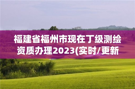 福建省福州市现在丁级测绘资质办理2023(实时/更新中)