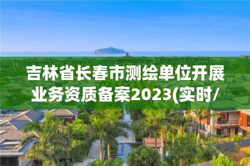 吉林省长春市测绘单位开展业务资质备案2023(实时/更新中)