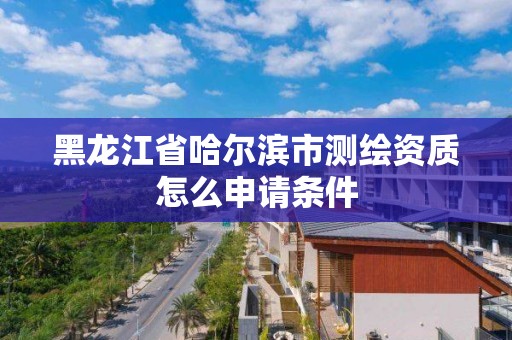 黑龙江省哈尔滨市测绘资质怎么申请条件