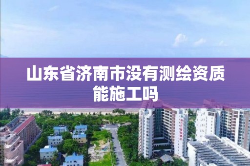 山东省济南市没有测绘资质能施工吗