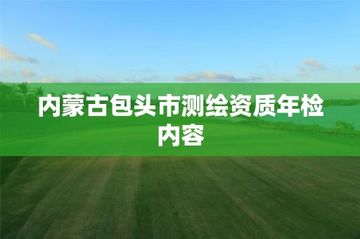 内蒙古包头市测绘资质年检内容 内蒙古包头市测绘资质年检内容