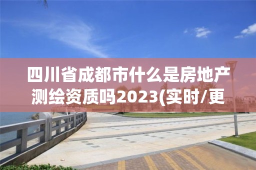 四川省成都市什么是房地产测绘资质吗2023(实时/更新中)