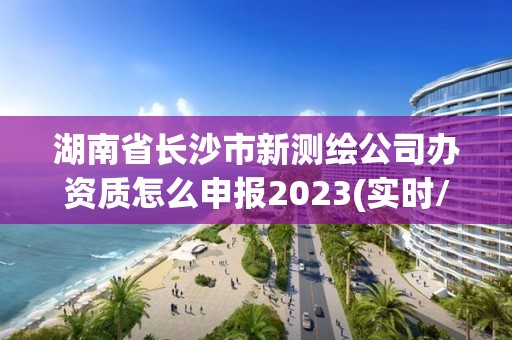 湖南省长沙市新测绘公司办资质怎么申报2023(实时/更新中)