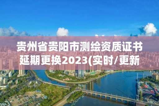 贵州省贵阳市测绘资质证书延期更换2023(实时/更新中)