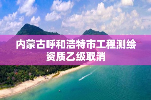 内蒙古呼和浩特市工程测绘资质乙级取消