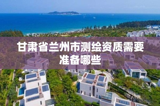 甘肃省兰州市测绘资质需要准备哪些