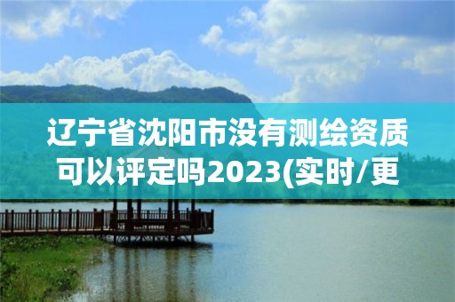 辽宁省沈阳市没有测绘资质可以评定吗2023(实时/更新中)