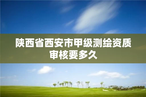 陕西省西安市甲级测绘资质审核要多久 陕西省西安市甲级测绘资质审核要多久