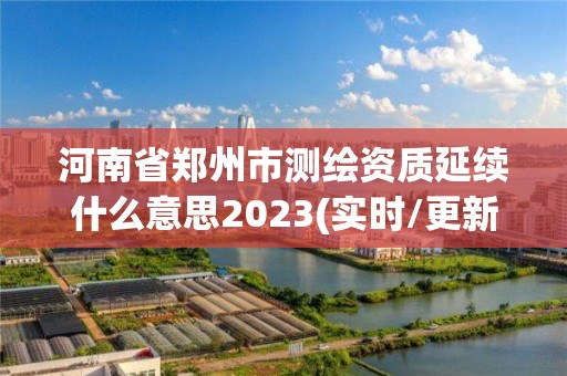 河南省郑州市测绘资质延续什么意思2023(实时/更新中)