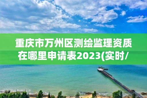 重庆市万州区测绘监理资质在哪里申请表2023(实时/更新中)