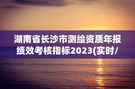 湖南省长沙市测绘资质年报绩效考核指标2023(实时/更新中)