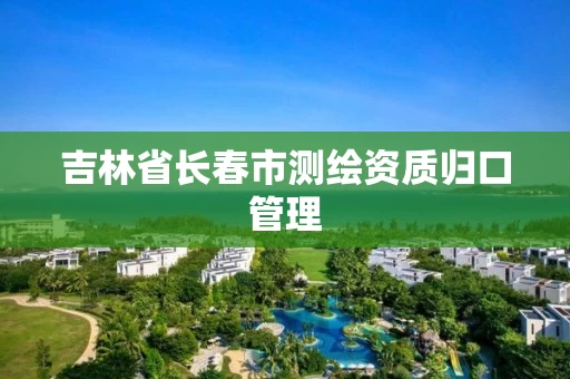 吉林省长春市测绘资质归口管理 吉林省长春市测绘资质归口管理