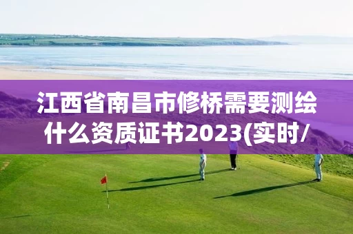 江西省南昌市修桥需要测绘什么资质证书2023(实时/更新中) 江西省南昌市修桥需要测绘什么资质证书2023(实时/更新中)
