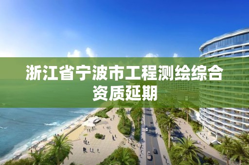 浙江省宁波市工程测绘综合资质延期