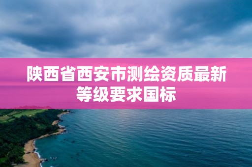 陕西省西安市测绘资质最新等级要求国标