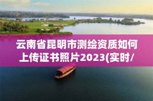 云南省昆明市测绘资质如何上传证书照片2023(实时/更新中)