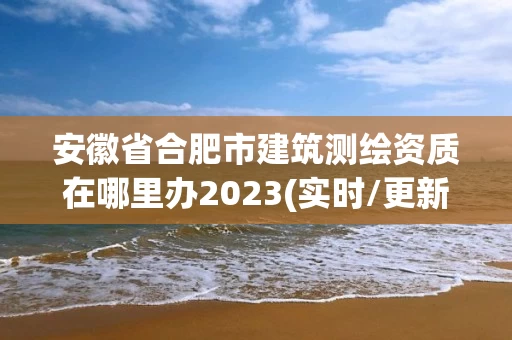 安徽省合肥市建筑测绘资质在哪里办2023(实时/更新中) 安徽省合肥市建筑测绘资质在哪里办2023(实时/更新中)