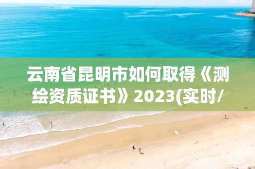 云南省昆明市如何取得《测绘资质证书》2023(实时/更新中)