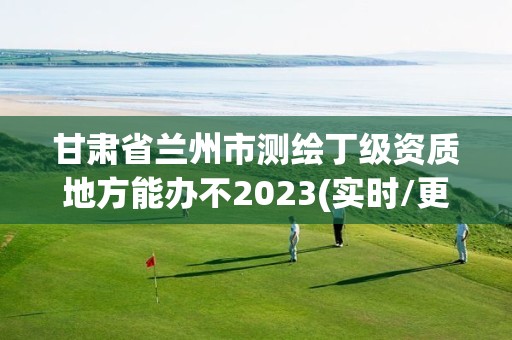 甘肃省兰州市测绘丁级资质地方能办不2023(实时/更新中)