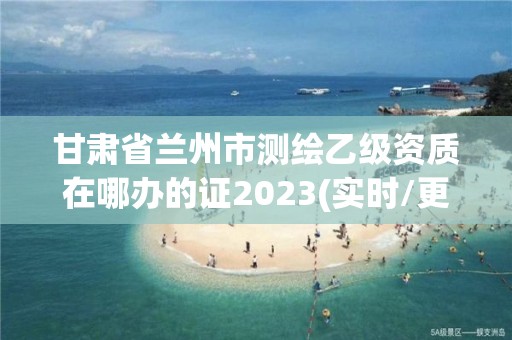 甘肃省兰州市测绘乙级资质在哪办的证2023(实时/更新中)