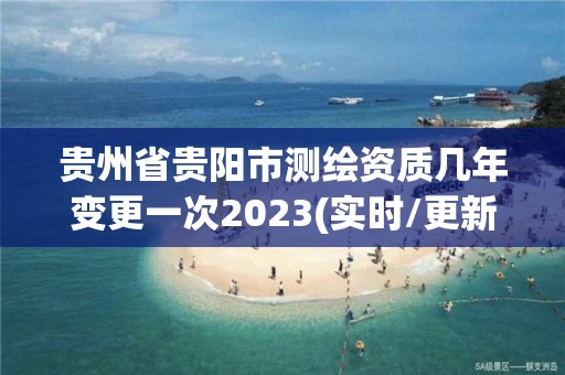 贵州省贵阳市测绘资质几年变更一次2023(实时/更新中)