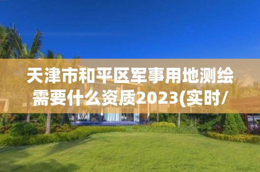 天津市和平区军事用地测绘需要什么资质2023(实时/更新中)