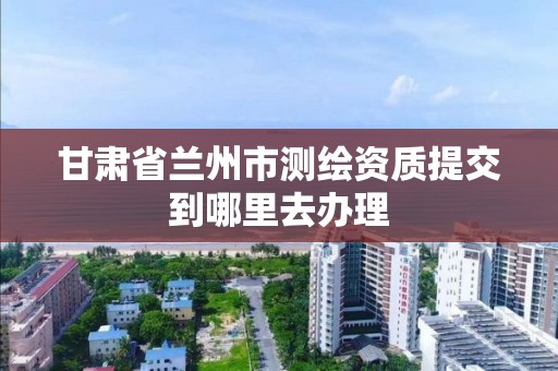 甘肃省兰州市测绘资质提交到哪里去办理