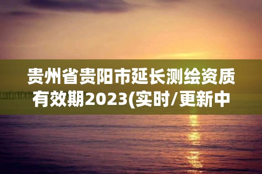 贵州省贵阳市延长测绘资质有效期2023(实时/更新中)