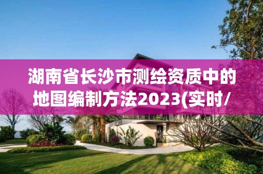 湖南省长沙市测绘资质中的地图编制方法2023(实时/更新中)