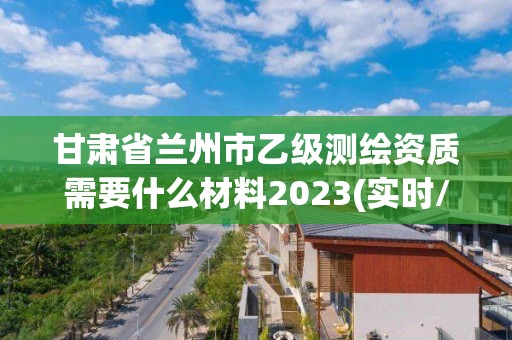 甘肃省兰州市乙级测绘资质需要什么材料2023(实时/更新中)