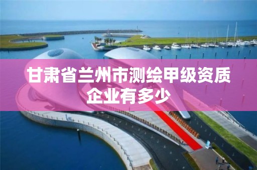 甘肃省兰州市测绘甲级资质企业有多少