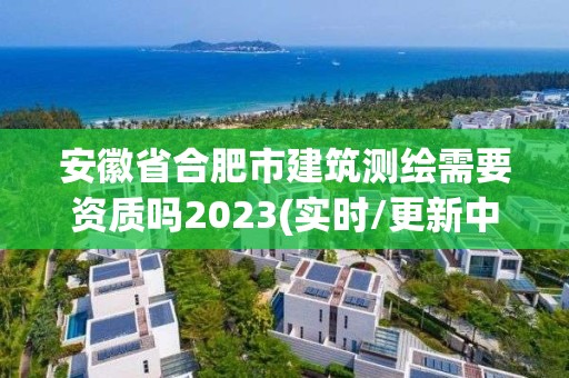 安徽省合肥市建筑测绘需要资质吗2023(实时/更新中)