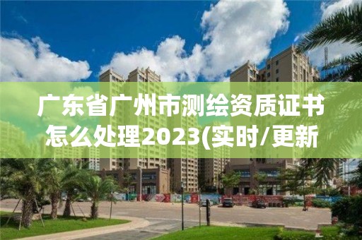 广东省广州市测绘资质证书怎么处理2023(实时/更新中)