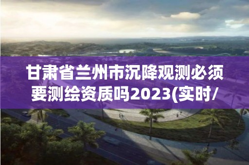 甘肃省兰州市沉降观测必须要测绘资质吗2023(实时/更新中)