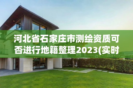 河北省石家庄市测绘资质可否进行地籍整理2023(实时/更新中)