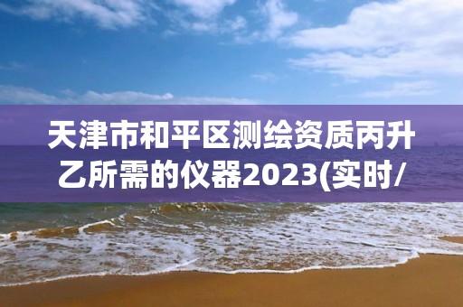 天津市和平区测绘资质丙升乙所需的仪器2023(实时/更新中)