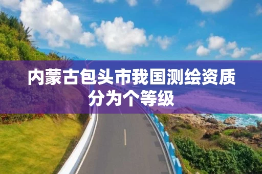 内蒙古包头市我国测绘资质分为个等级 内蒙古包头市我国测绘资质分为个等级