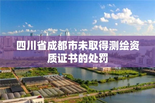 四川省成都市未取得测绘资质证书的处罚 四川省成都市未取得测绘资质证书的处罚