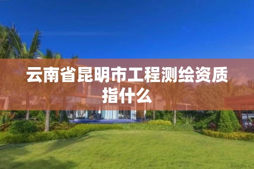 云南省昆明市工程测绘资质指什么 云南省昆明市工程测绘资质指什么